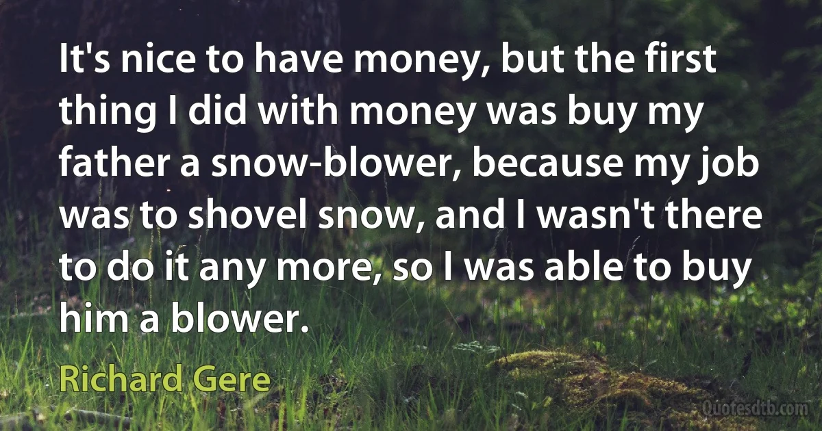 It's nice to have money, but the first thing I did with money was buy my father a snow-blower, because my job was to shovel snow, and I wasn't there to do it any more, so I was able to buy him a blower. (Richard Gere)