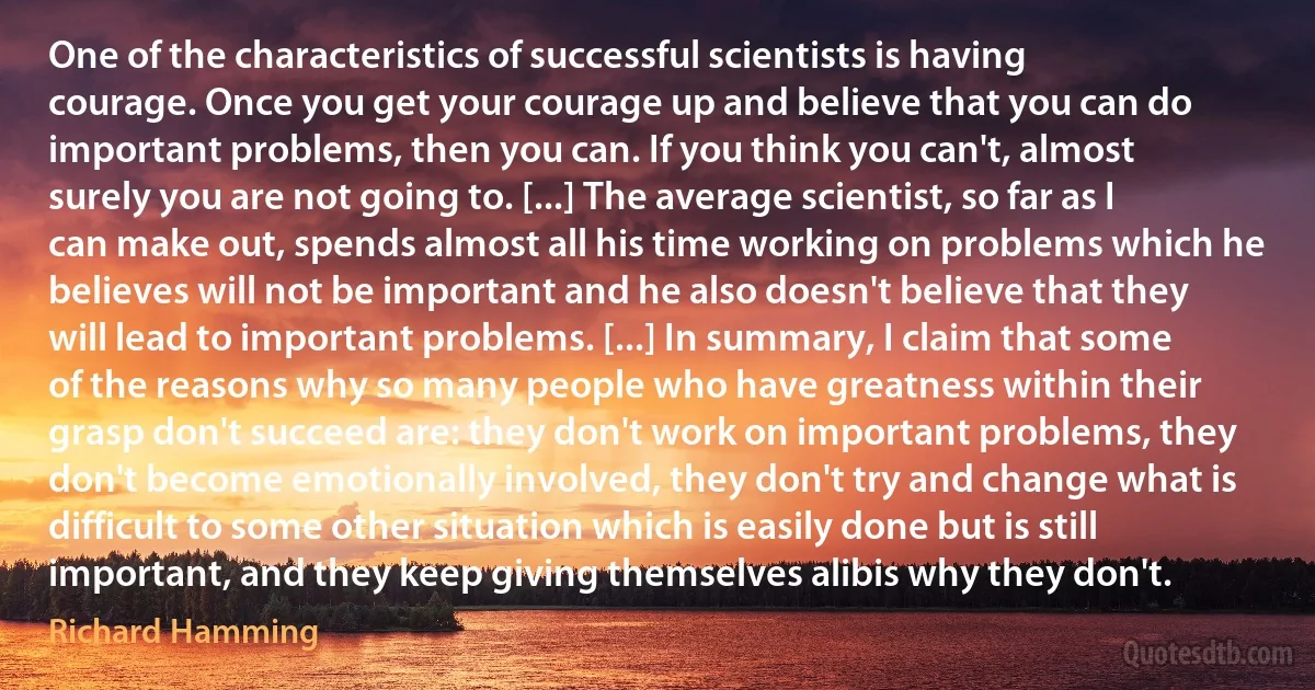 One of the characteristics of successful scientists is having courage. Once you get your courage up and believe that you can do important problems, then you can. If you think you can't, almost surely you are not going to. [...] The average scientist, so far as I can make out, spends almost all his time working on problems which he believes will not be important and he also doesn't believe that they will lead to important problems. [...] In summary, I claim that some of the reasons why so many people who have greatness within their grasp don't succeed are: they don't work on important problems, they don't become emotionally involved, they don't try and change what is difficult to some other situation which is easily done but is still important, and they keep giving themselves alibis why they don't. (Richard Hamming)