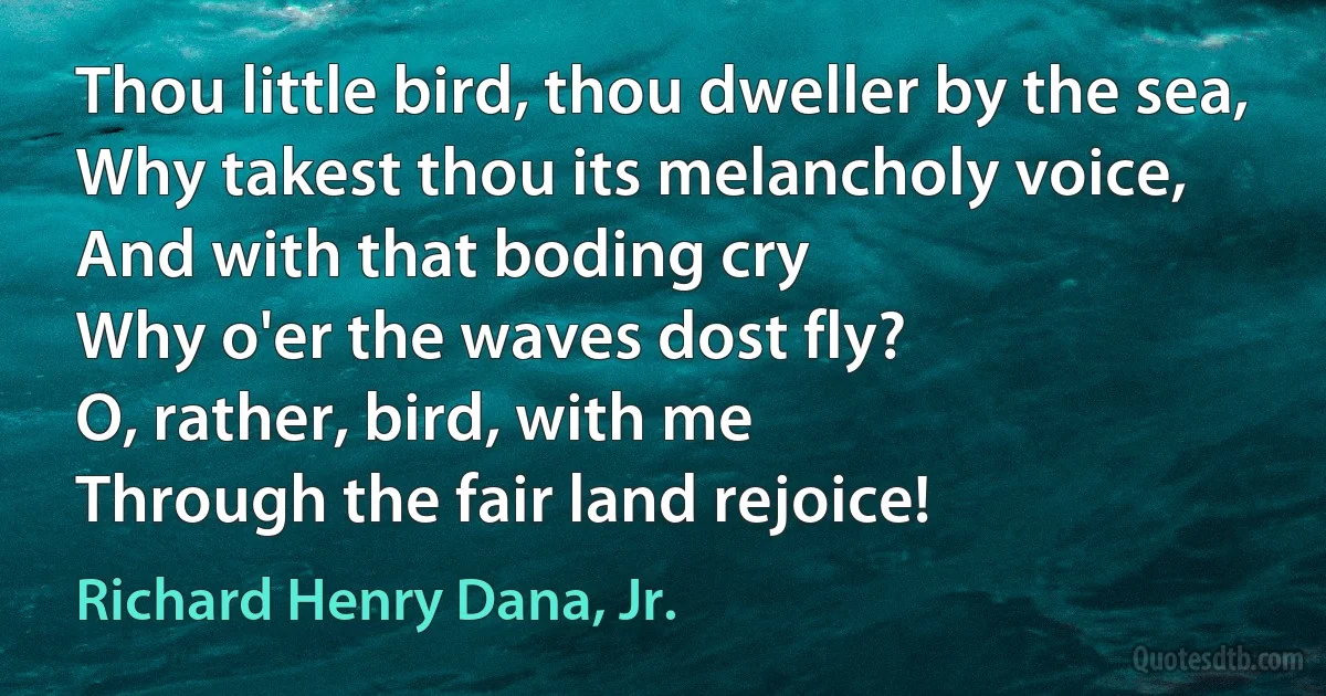 Thou little bird, thou dweller by the sea,
Why takest thou its melancholy voice,
And with that boding cry
Why o'er the waves dost fly?
O, rather, bird, with me
Through the fair land rejoice! (Richard Henry Dana, Jr.)