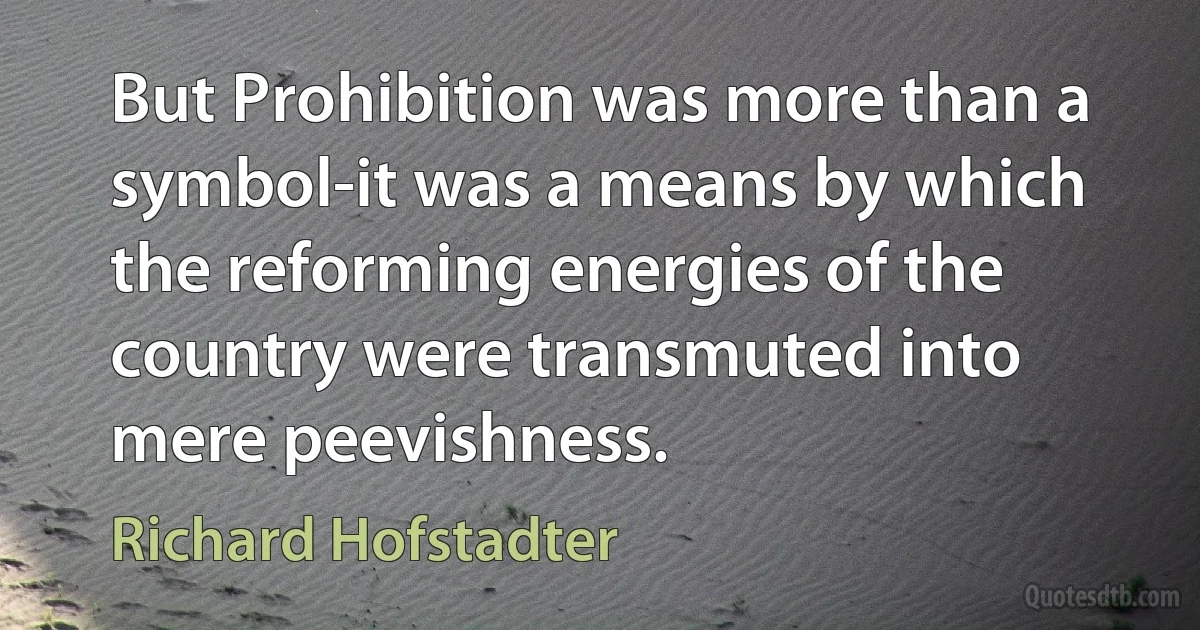 But Prohibition was more than a symbol-it was a means by which the reforming energies of the country were transmuted into mere peevishness. (Richard Hofstadter)