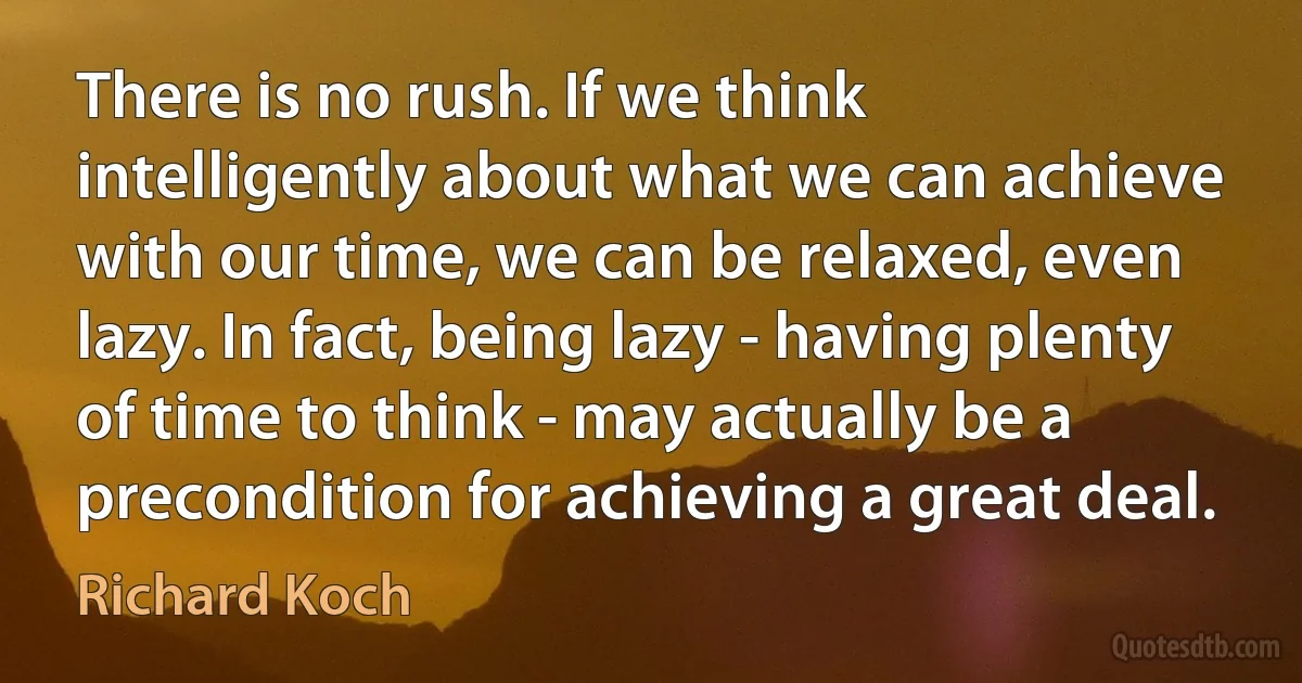 There is no rush. If we think intelligently about what we can achieve with our time, we can be relaxed, even lazy. In fact, being lazy - having plenty of time to think - may actually be a precondition for achieving a great deal. (Richard Koch)