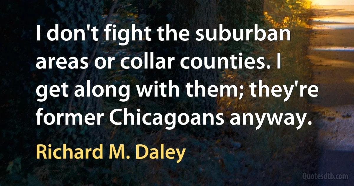 I don't fight the suburban areas or collar counties. I get along with them; they're former Chicagoans anyway. (Richard M. Daley)