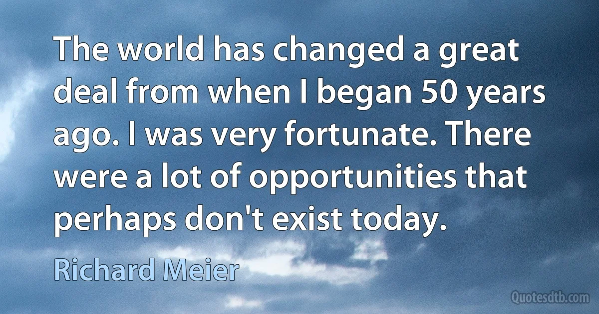 The world has changed a great deal from when I began 50 years ago. I was very fortunate. There were a lot of opportunities that perhaps don't exist today. (Richard Meier)