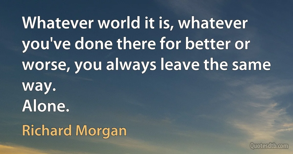 Whatever world it is, whatever you've done there for better or worse, you always leave the same way.
Alone. (Richard Morgan)