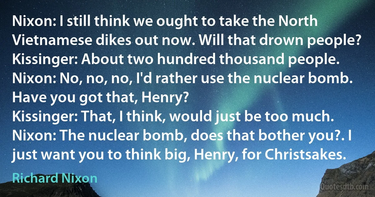 Nixon: I still think we ought to take the North Vietnamese dikes out now. Will that drown people?
Kissinger: About two hundred thousand people.
Nixon: No, no, no, I'd rather use the nuclear bomb. Have you got that, Henry?
Kissinger: That, I think, would just be too much.
Nixon: The nuclear bomb, does that bother you?. I just want you to think big, Henry, for Christsakes. (Richard Nixon)