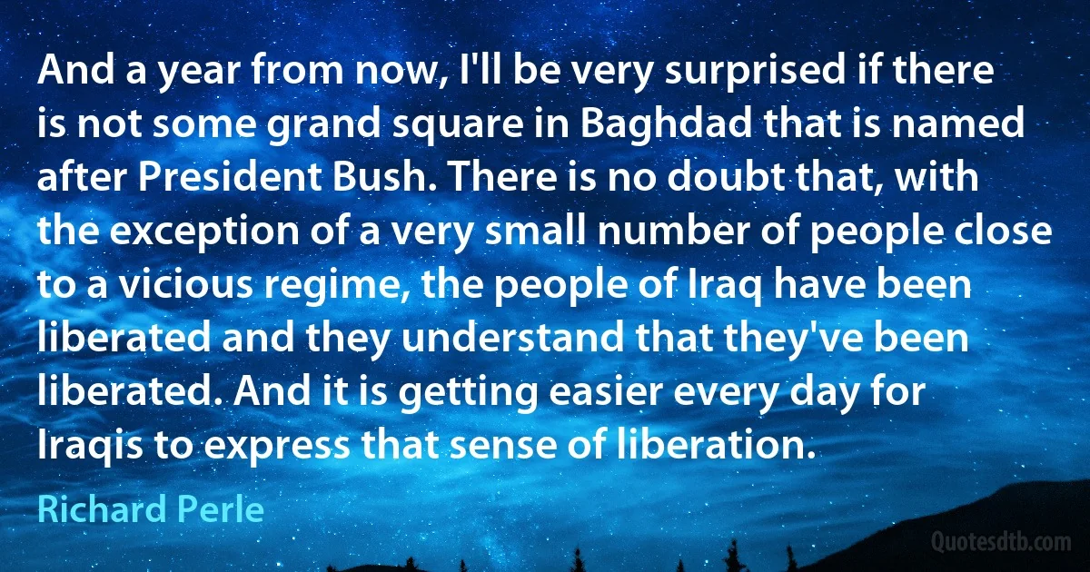 And a year from now, I'll be very surprised if there is not some grand square in Baghdad that is named after President Bush. There is no doubt that, with the exception of a very small number of people close to a vicious regime, the people of Iraq have been liberated and they understand that they've been liberated. And it is getting easier every day for Iraqis to express that sense of liberation. (Richard Perle)