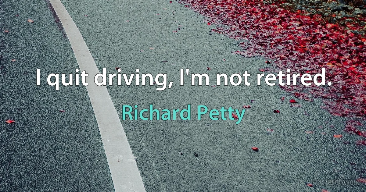 I quit driving, I'm not retired. (Richard Petty)