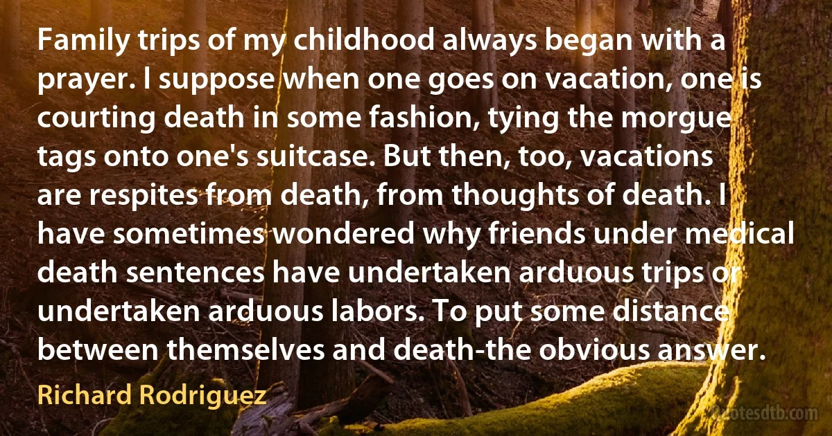 Family trips of my childhood always began with a prayer. I suppose when one goes on vacation, one is courting death in some fashion, tying the morgue tags onto one's suitcase. But then, too, vacations are respites from death, from thoughts of death. I have sometimes wondered why friends under medical death sentences have undertaken arduous trips or undertaken arduous labors. To put some distance between themselves and death-the obvious answer. (Richard Rodriguez)