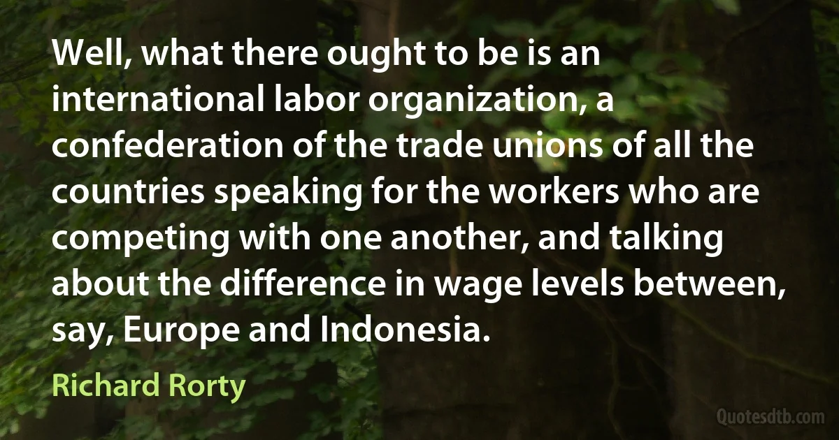 Well, what there ought to be is an international labor organization, a confederation of the trade unions of all the countries speaking for the workers who are competing with one another, and talking about the difference in wage levels between, say, Europe and Indonesia. (Richard Rorty)