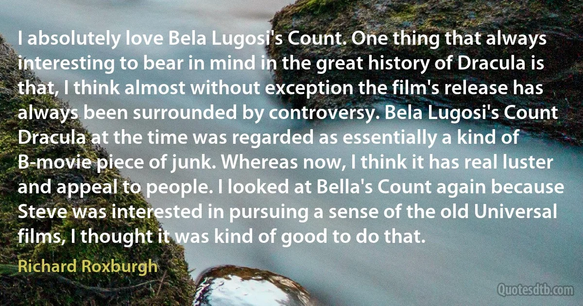 I absolutely love Bela Lugosi's Count. One thing that always interesting to bear in mind in the great history of Dracula is that, I think almost without exception the film's release has always been surrounded by controversy. Bela Lugosi's Count Dracula at the time was regarded as essentially a kind of B-movie piece of junk. Whereas now, I think it has real luster and appeal to people. I looked at Bella's Count again because Steve was interested in pursuing a sense of the old Universal films, I thought it was kind of good to do that. (Richard Roxburgh)