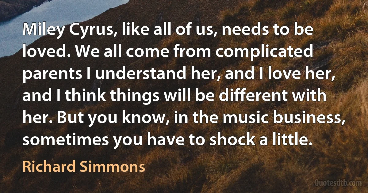 Miley Cyrus, like all of us, needs to be loved. We all come from complicated parents I understand her, and I love her, and I think things will be different with her. But you know, in the music business, sometimes you have to shock a little. (Richard Simmons)