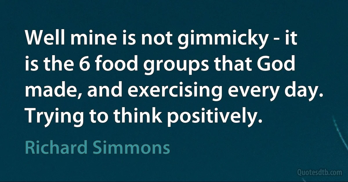 Well mine is not gimmicky - it is the 6 food groups that God made, and exercising every day. Trying to think positively. (Richard Simmons)