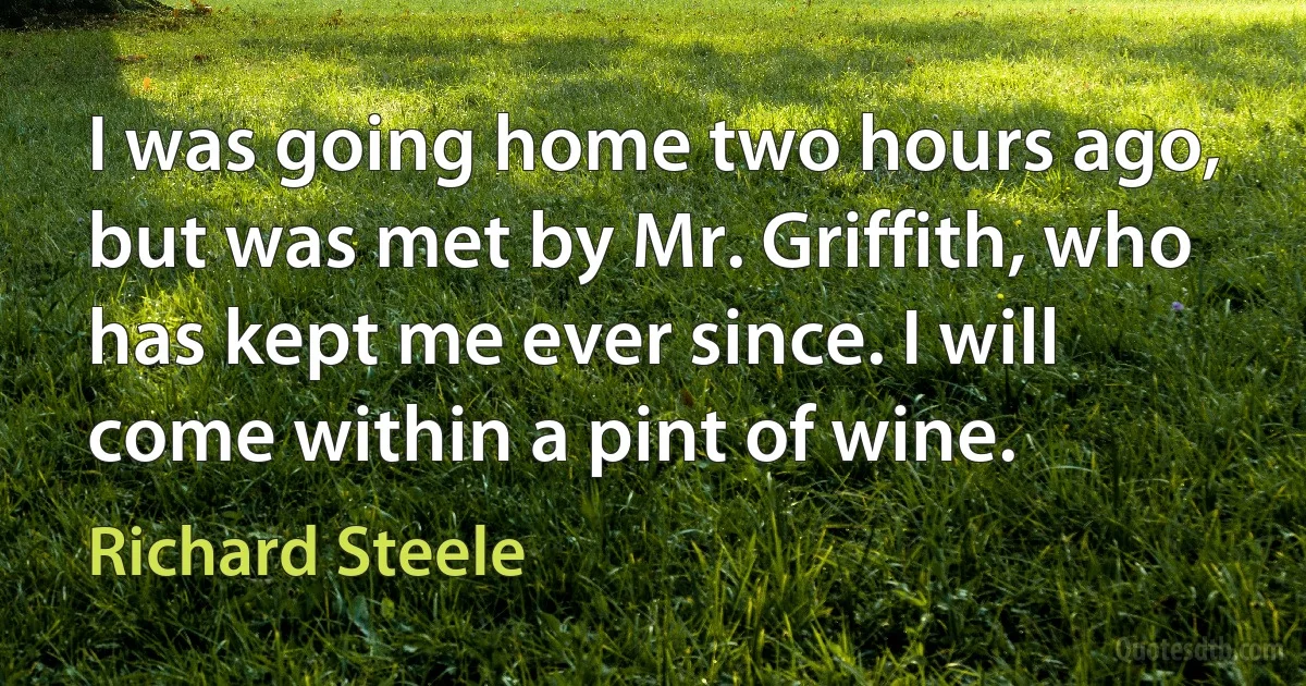 I was going home two hours ago, but was met by Mr. Griffith, who has kept me ever since. I will come within a pint of wine. (Richard Steele)