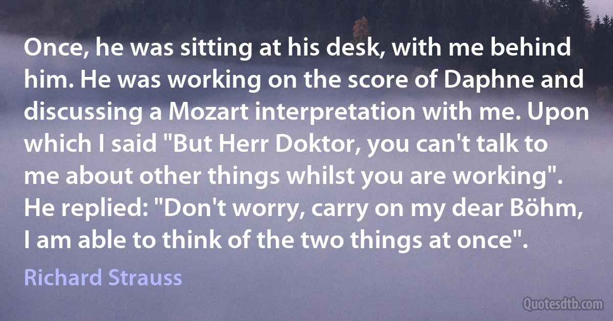 Once, he was sitting at his desk, with me behind him. He was working on the score of Daphne and discussing a Mozart interpretation with me. Upon which I said "But Herr Doktor, you can't talk to me about other things whilst you are working". He replied: "Don't worry, carry on my dear Böhm, I am able to think of the two things at once". (Richard Strauss)