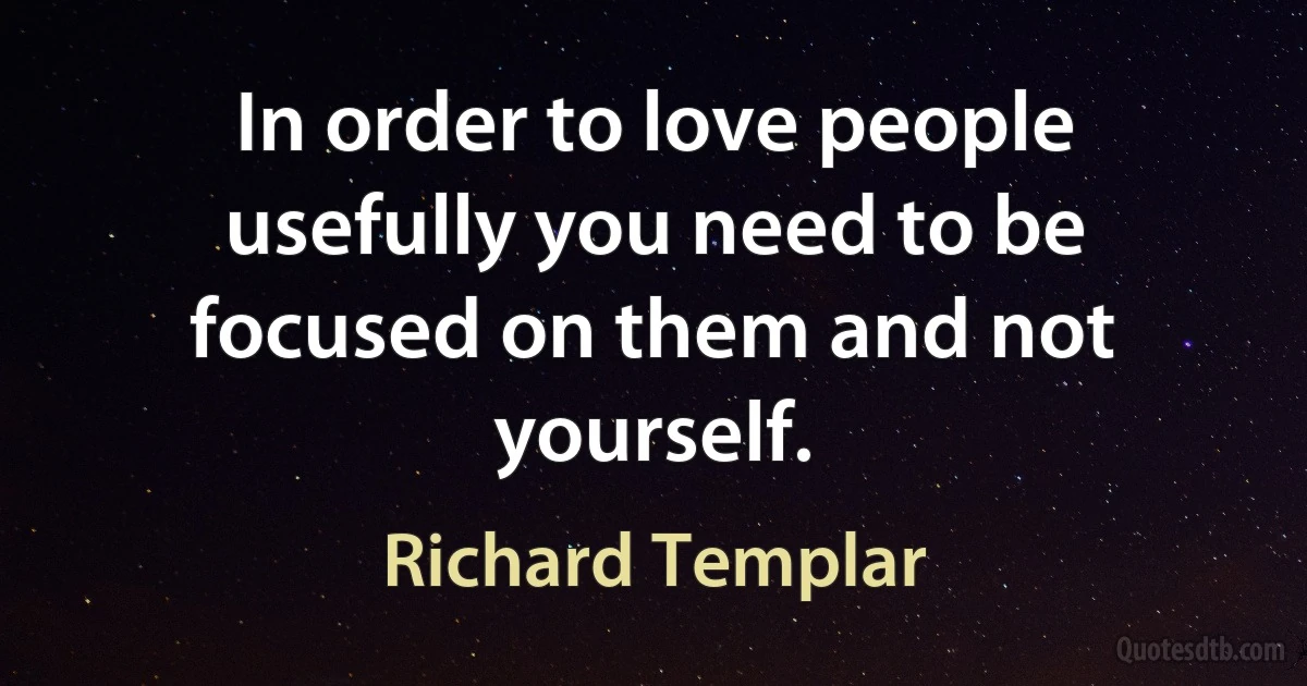 In order to love people usefully you need to be focused on them and not yourself. (Richard Templar)