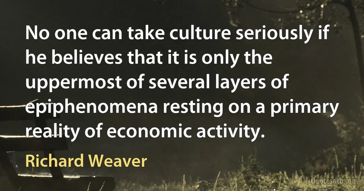 No one can take culture seriously if he believes that it is only the uppermost of several layers of epiphenomena resting on a primary reality of economic activity. (Richard Weaver)