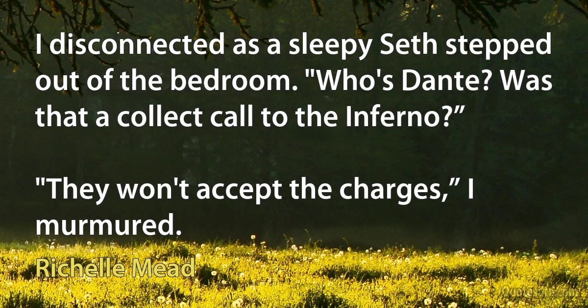 I disconnected as a sleepy Seth stepped out of the bedroom. "Who's Dante? Was that a collect call to the Inferno?”

"They won't accept the charges,” I murmured. (Richelle Mead)