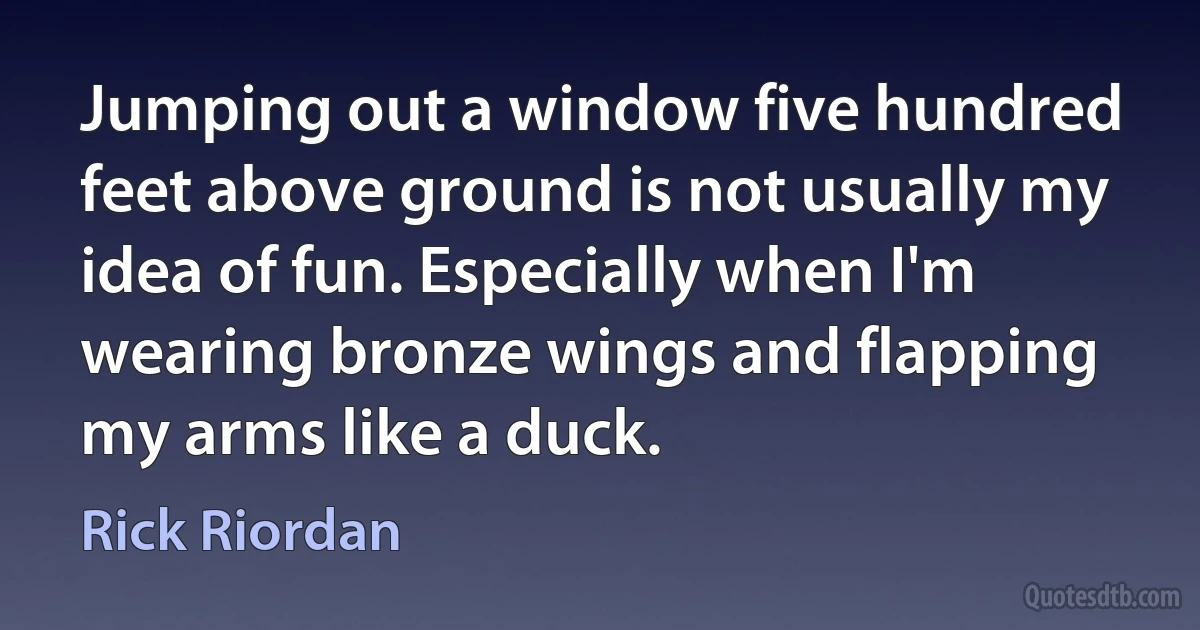 Jumping out a window five hundred feet above ground is not usually my idea of fun. Especially when I'm wearing bronze wings and flapping my arms like a duck. (Rick Riordan)