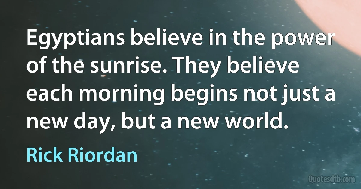 Egyptians believe in the power of the sunrise. They believe each morning begins not just a new day, but a new world. (Rick Riordan)