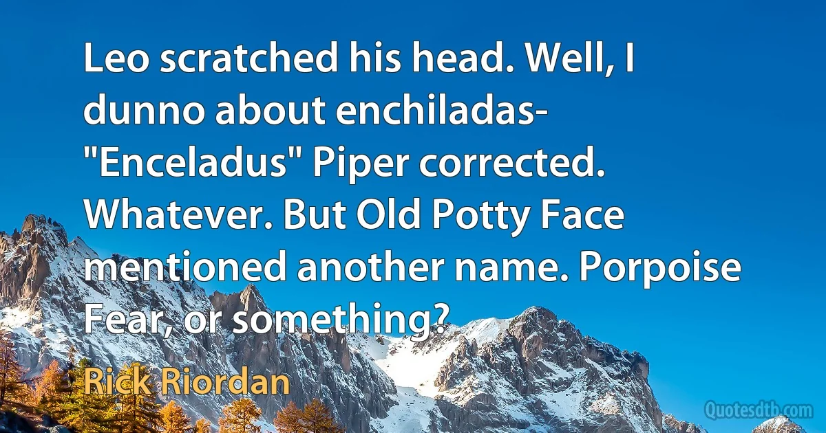 Leo scratched his head. Well, I dunno about enchiladas- "Enceladus" Piper corrected. Whatever. But Old Potty Face mentioned another name. Porpoise Fear, or something? (Rick Riordan)