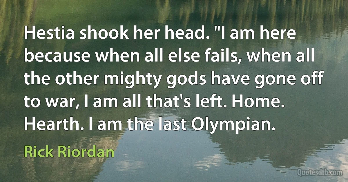 Hestia shook her head. "I am here because when all else fails, when all the other mighty gods have gone off to war, I am all that's left. Home. Hearth. I am the last Olympian. (Rick Riordan)