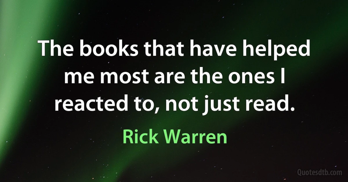 The books that have helped me most are the ones I reacted to, not just read. (Rick Warren)