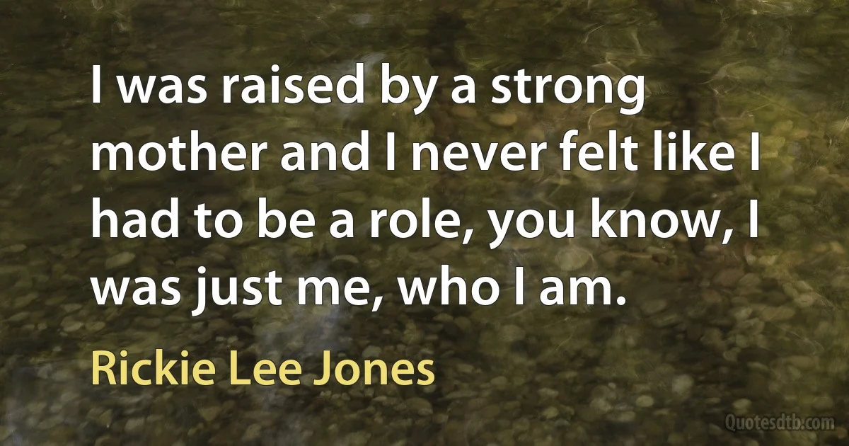 I was raised by a strong mother and I never felt like I had to be a role, you know, I was just me, who I am. (Rickie Lee Jones)