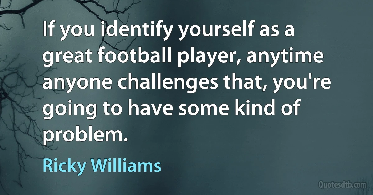 If you identify yourself as a great football player, anytime anyone challenges that, you're going to have some kind of problem. (Ricky Williams)