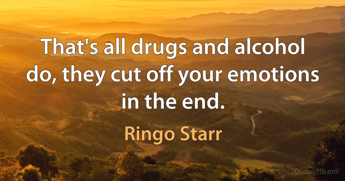 That's all drugs and alcohol do, they cut off your emotions in the end. (Ringo Starr)