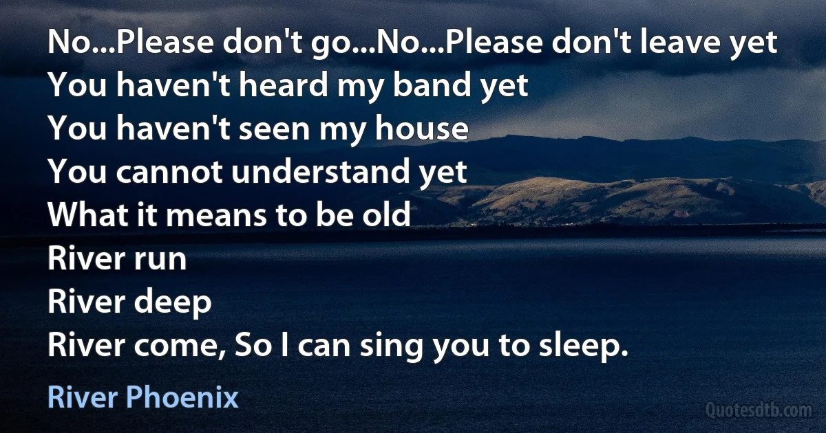 No...Please don't go...No...Please don't leave yet
You haven't heard my band yet
You haven't seen my house
You cannot understand yet
What it means to be old
River run
River deep
River come, So I can sing you to sleep. (River Phoenix)