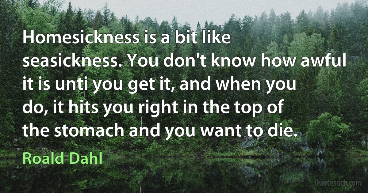 Homesickness is a bit like seasickness. You don't know how awful it is unti you get it, and when you do, it hits you right in the top of the stomach and you want to die. (Roald Dahl)