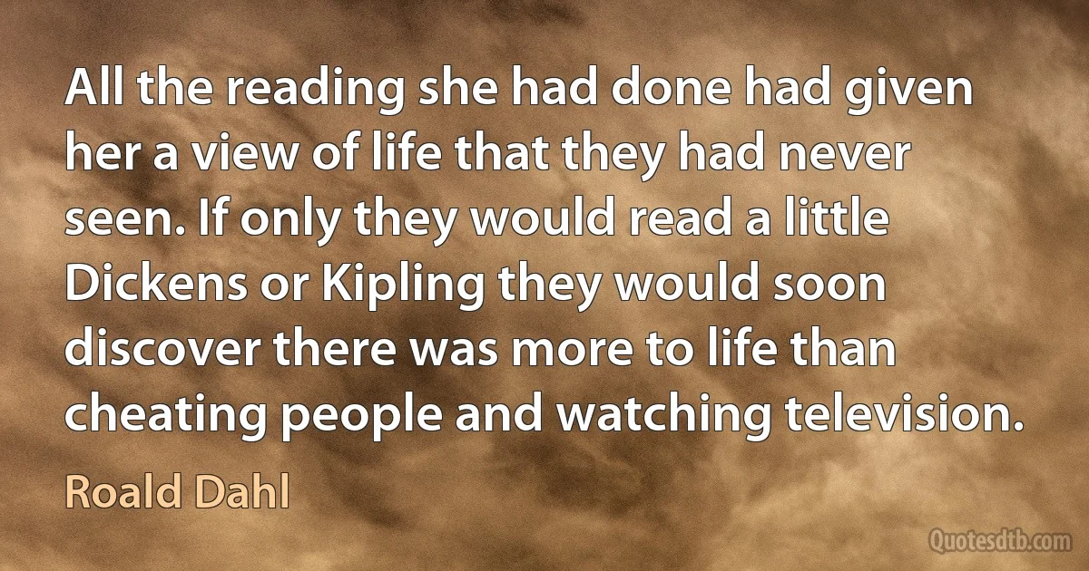 All the reading she had done had given her a view of life that they had never seen. If only they would read a little Dickens or Kipling they would soon discover there was more to life than cheating people and watching television. (Roald Dahl)