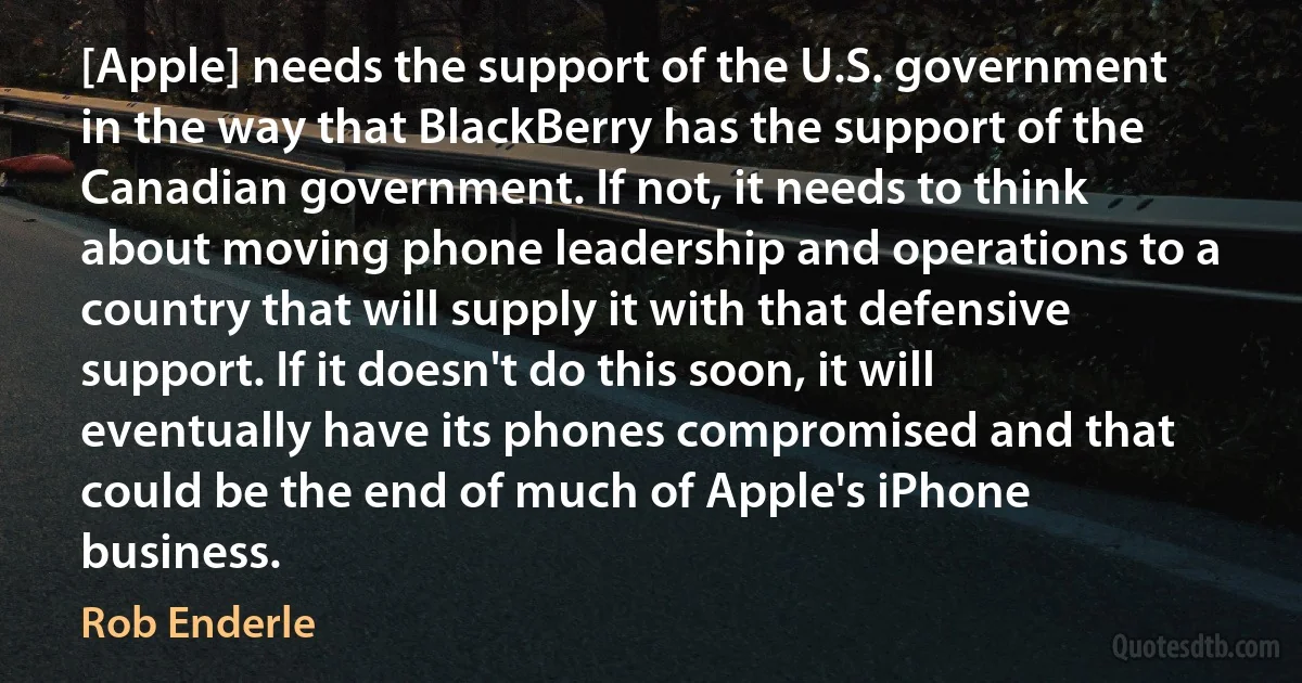 [Apple] needs the support of the U.S. government in the way that BlackBerry has the support of the Canadian government. If not, it needs to think about moving phone leadership and operations to a country that will supply it with that defensive support. If it doesn't do this soon, it will eventually have its phones compromised and that could be the end of much of Apple's iPhone business. (Rob Enderle)