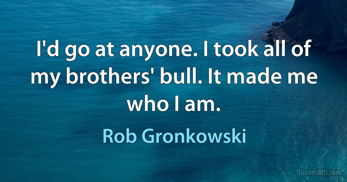 I'd go at anyone. I took all of my brothers' bull. It made me who I am. (Rob Gronkowski)