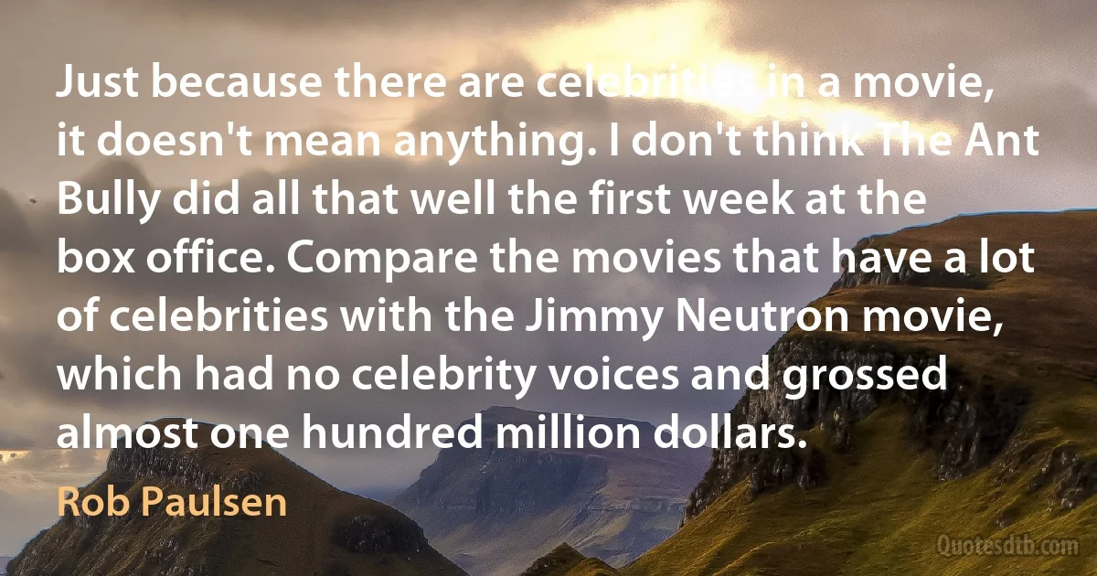 Just because there are celebrities in a movie, it doesn't mean anything. I don't think The Ant Bully did all that well the first week at the box office. Compare the movies that have a lot of celebrities with the Jimmy Neutron movie, which had no celebrity voices and grossed almost one hundred million dollars. (Rob Paulsen)