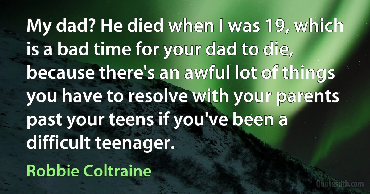 My dad? He died when I was 19, which is a bad time for your dad to die, because there's an awful lot of things you have to resolve with your parents past your teens if you've been a difficult teenager. (Robbie Coltraine)