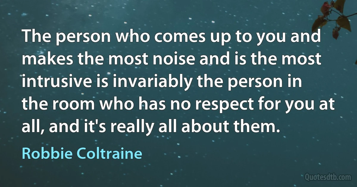 The person who comes up to you and makes the most noise and is the most intrusive is invariably the person in the room who has no respect for you at all, and it's really all about them. (Robbie Coltraine)