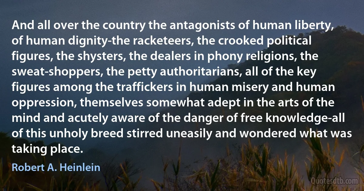 And all over the country the antagonists of human liberty, of human dignity-the racketeers, the crooked political figures, the shysters, the dealers in phony religions, the sweat-shoppers, the petty authoritarians, all of the key figures among the traffickers in human misery and human oppression, themselves somewhat adept in the arts of the mind and acutely aware of the danger of free knowledge-all of this unholy breed stirred uneasily and wondered what was taking place. (Robert A. Heinlein)