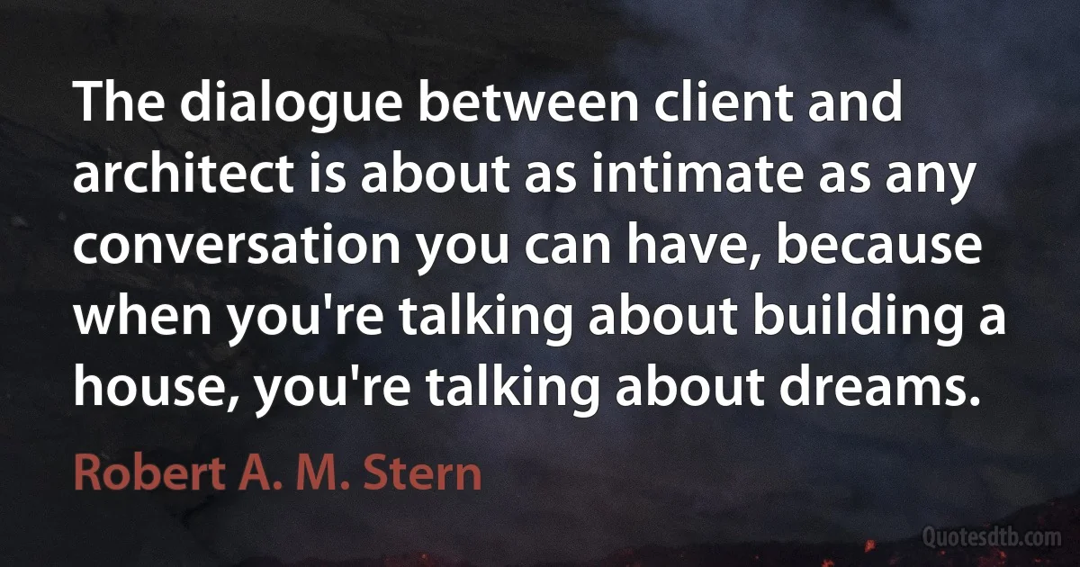 The dialogue between client and architect is about as intimate as any conversation you can have, because when you're talking about building a house, you're talking about dreams. (Robert A. M. Stern)