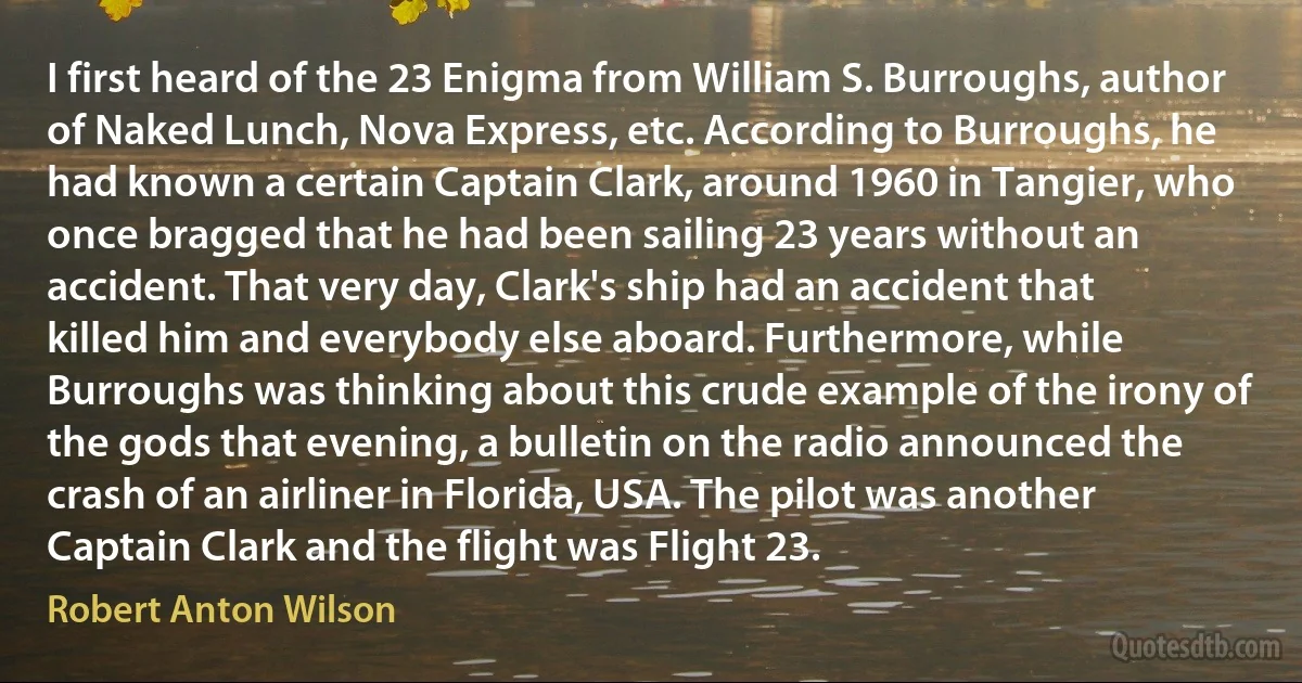 I first heard of the 23 Enigma from William S. Burroughs, author of Naked Lunch, Nova Express, etc. According to Burroughs, he had known a certain Captain Clark, around 1960 in Tangier, who once bragged that he had been sailing 23 years without an accident. That very day, Clark's ship had an accident that killed him and everybody else aboard. Furthermore, while Burroughs was thinking about this crude example of the irony of the gods that evening, a bulletin on the radio announced the crash of an airliner in Florida, USA. The pilot was another Captain Clark and the flight was Flight 23. (Robert Anton Wilson)