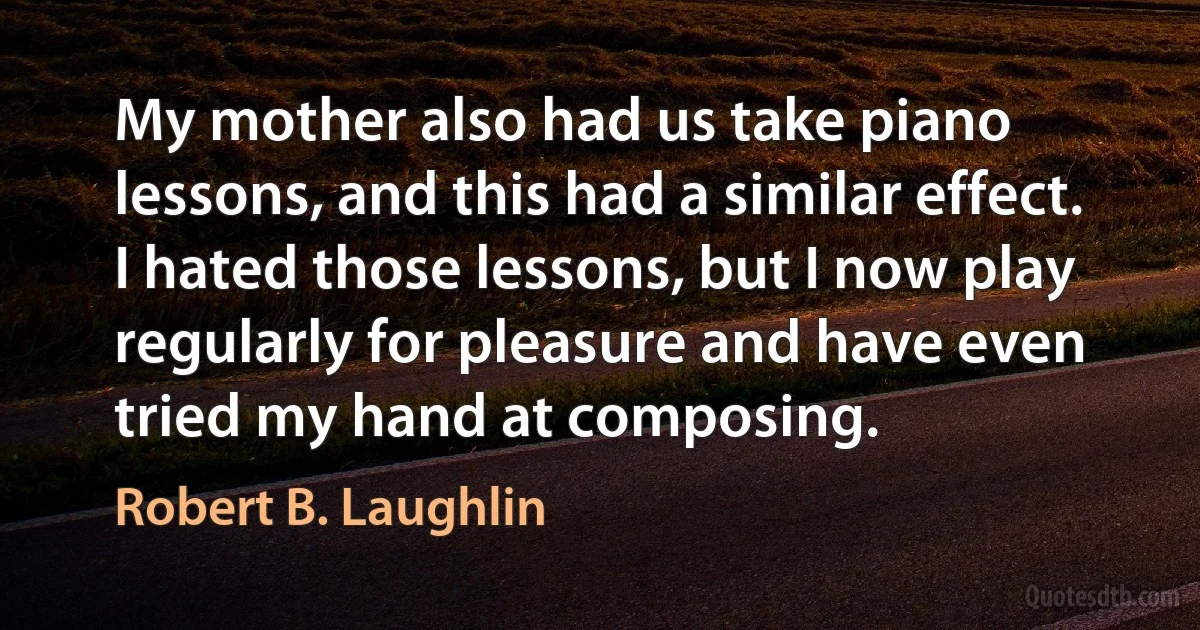 My mother also had us take piano lessons, and this had a similar effect. I hated those lessons, but I now play regularly for pleasure and have even tried my hand at composing. (Robert B. Laughlin)