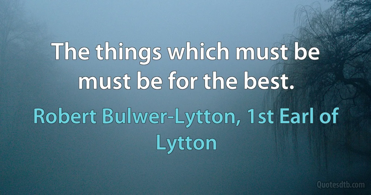 The things which must be must be for the best. (Robert Bulwer-Lytton, 1st Earl of Lytton)