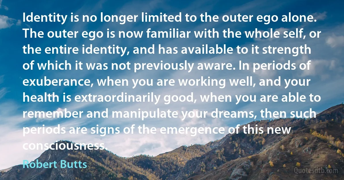 Identity is no longer limited to the outer ego alone. The outer ego is now familiar with the whole self, or the entire identity, and has available to it strength of which it was not previously aware. In periods of exuberance, when you are working well, and your health is extraordinarily good, when you are able to remember and manipulate your dreams, then such periods are signs of the emergence of this new consciousness. (Robert Butts)