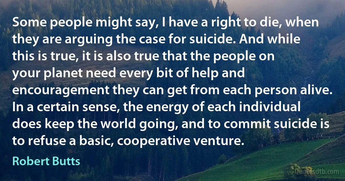 Some people might say, I have a right to die, when they are arguing the case for suicide. And while this is true, it is also true that the people on your planet need every bit of help and encouragement they can get from each person alive. In a certain sense, the energy of each individual does keep the world going, and to commit suicide is to refuse a basic, cooperative venture. (Robert Butts)