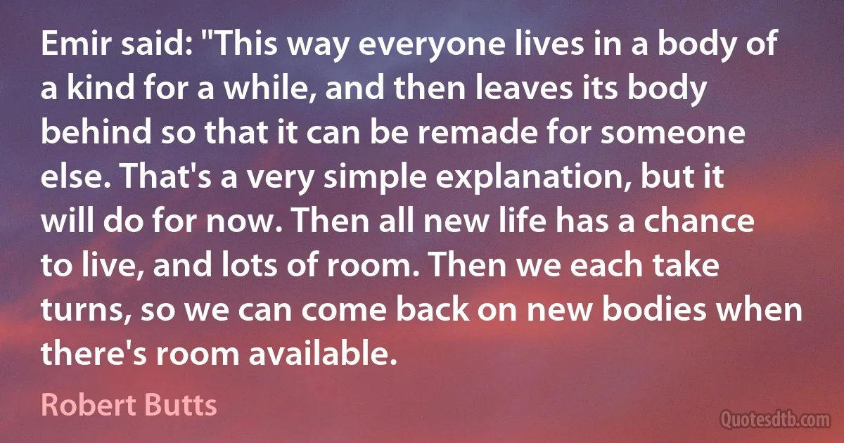 Emir said: "This way everyone lives in a body of a kind for a while, and then leaves its body behind so that it can be remade for someone else. That's a very simple explanation, but it will do for now. Then all new life has a chance to live, and lots of room. Then we each take turns, so we can come back on new bodies when there's room available. (Robert Butts)