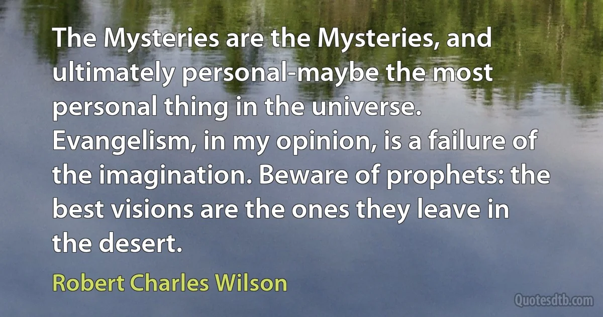 The Mysteries are the Mysteries, and ultimately personal-maybe the most personal thing in the universe. Evangelism, in my opinion, is a failure of the imagination. Beware of prophets: the best visions are the ones they leave in the desert. (Robert Charles Wilson)