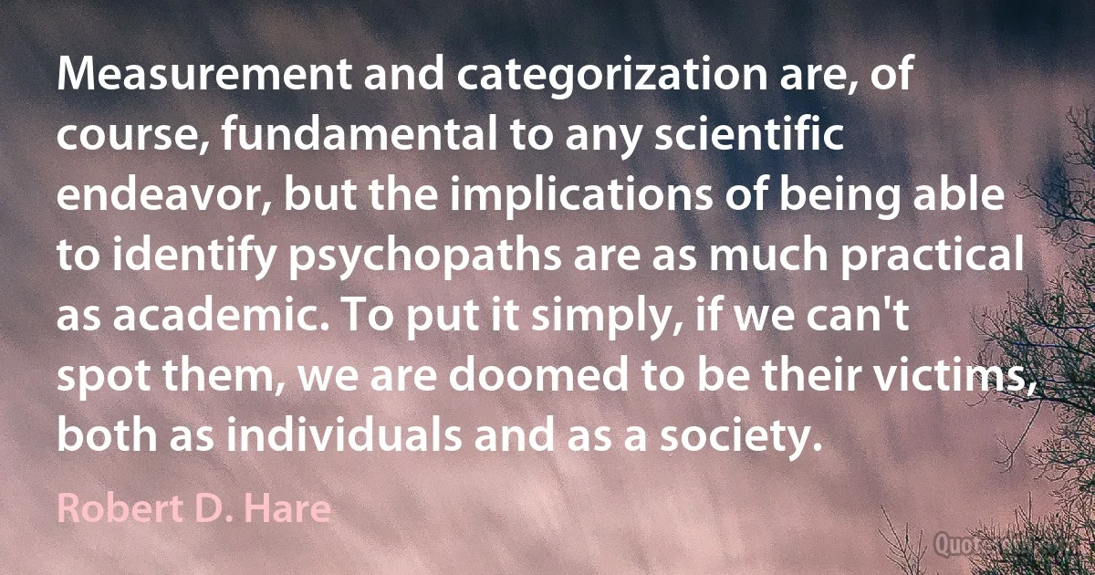 Measurement and categorization are, of course, fundamental to any scientific endeavor, but the implications of being able to identify psychopaths are as much practical as academic. To put it simply, if we can't spot them, we are doomed to be their victims, both as individuals and as a society. (Robert D. Hare)