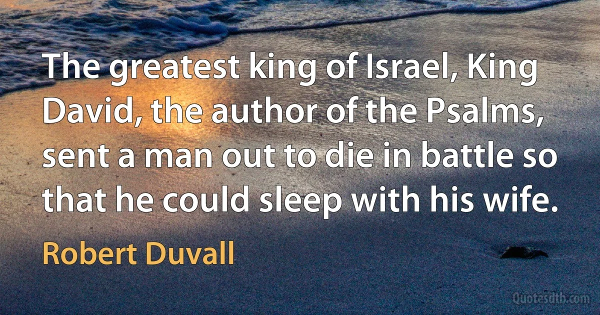 The greatest king of Israel, King David, the author of the Psalms, sent a man out to die in battle so that he could sleep with his wife. (Robert Duvall)