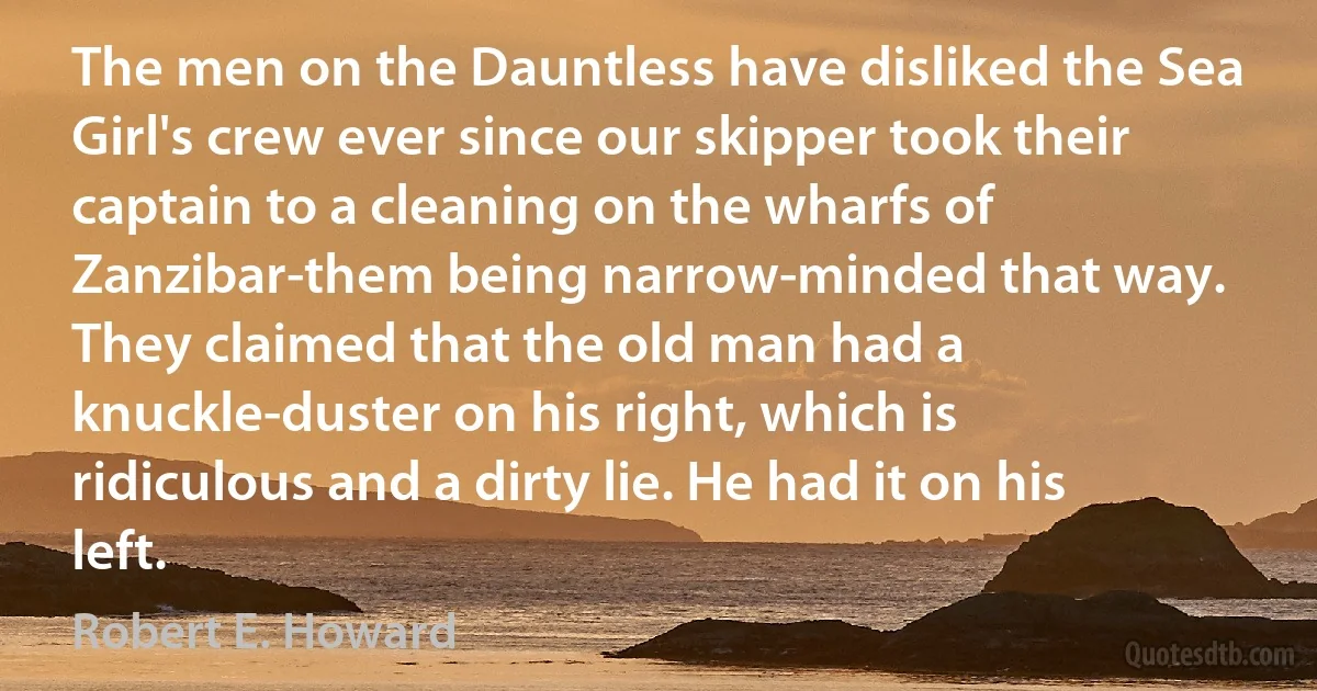 The men on the Dauntless have disliked the Sea Girl's crew ever since our skipper took their captain to a cleaning on the wharfs of Zanzibar-them being narrow-minded that way. They claimed that the old man had a knuckle-duster on his right, which is ridiculous and a dirty lie. He had it on his left. (Robert E. Howard)