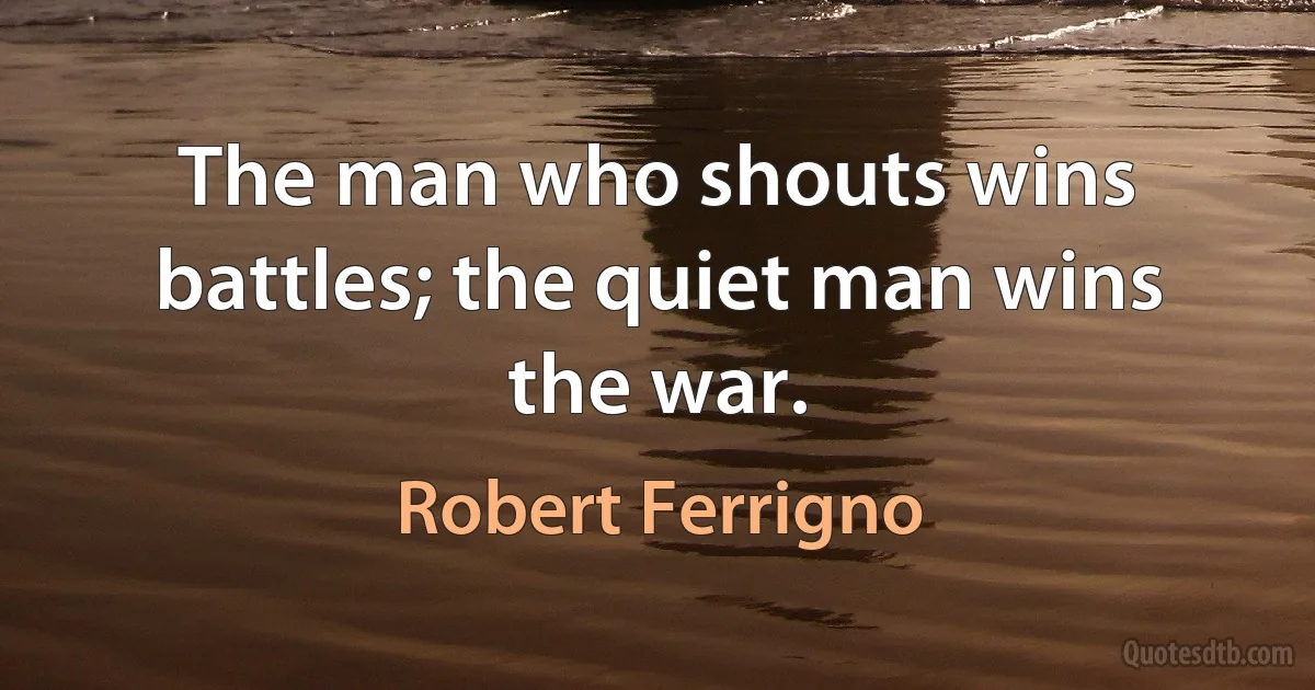 The man who shouts wins battles; the quiet man wins the war. (Robert Ferrigno)